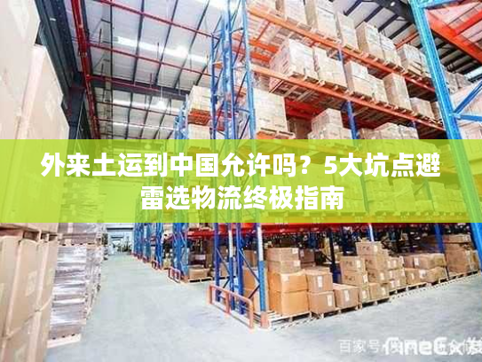 外来土运到中国允许吗？5大坑点避雷选物流终极指南