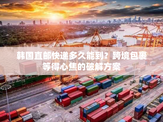 韩国直邮快递多久能到？跨境包裹等得心焦的破解方案