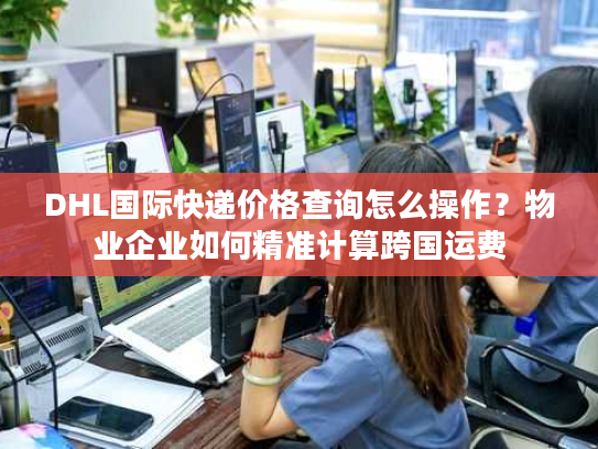 DHL国际快递价格查询怎么操作？物业企业如何精准计算跨国运费