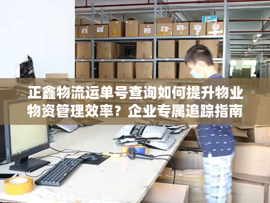 正鑫物流运单号查询如何提升物业物资管理效率？企业专属追踪指南