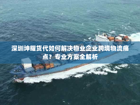 深圳坤耀货代如何解决物业企业跨境物流痛点？专业方案全解析