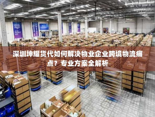 深圳坤耀货代如何解决物业企业跨境物流痛点？专业方案全解析