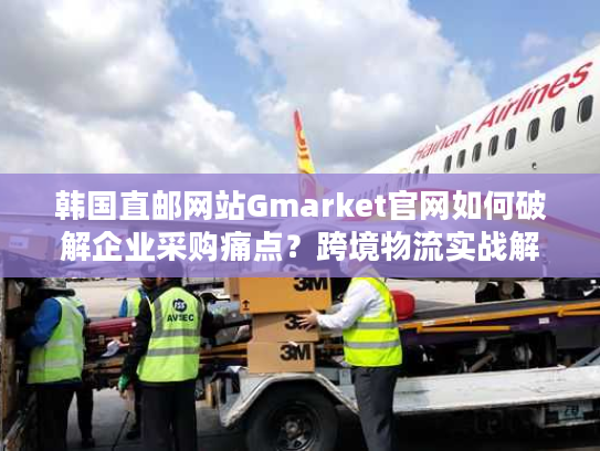 韩国直邮网站Gmarket官网如何破解企业采购痛点?跨境物流实战解析 韩国直邮网站Gmarket官网如何破解企业采购痛点?跨境物流实战解析