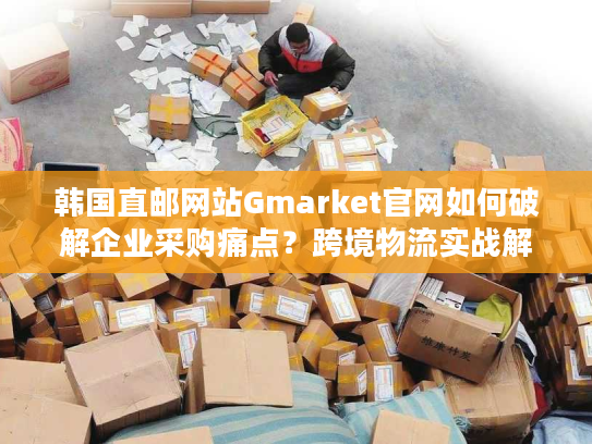 韩国直邮网站Gmarket官网如何破解企业采购痛点?跨境物流实战解析 韩国直邮网站Gmarket官网如何破解企业采购痛点?跨境物流实战解析