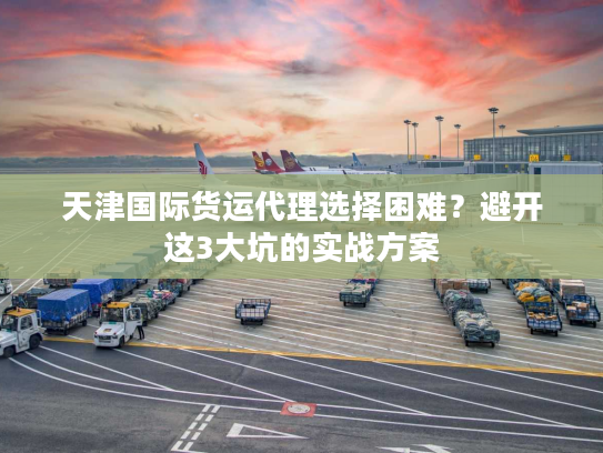 天津国际货运代理选择困难？避开这3大坑的实战方案