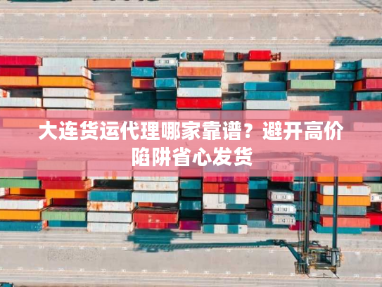 大连货运代理哪家靠谱？避开高价陷阱省心发货