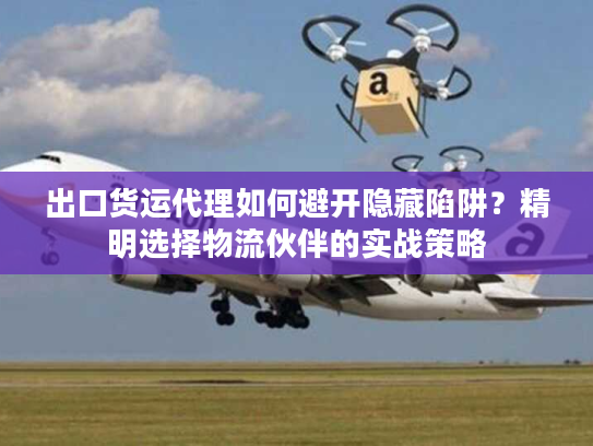 出口货运代理如何避开隐藏陷阱？精明选择物流伙伴的实战策略