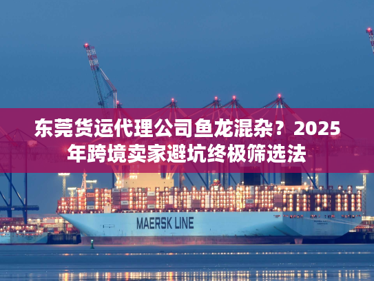 东莞货运代理公司鱼龙混杂？2025年跨境卖家避坑终极筛选法