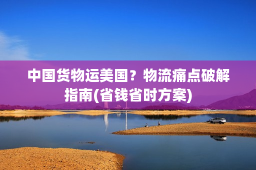 中国货物运美国？物流痛点破解指南(省钱省时方案)