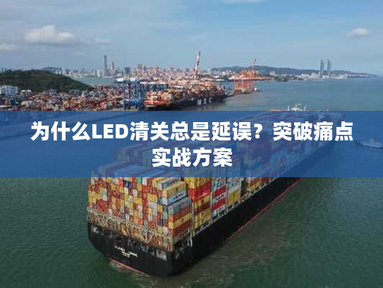 为什么LED清关总是延误？突破痛点实战方案