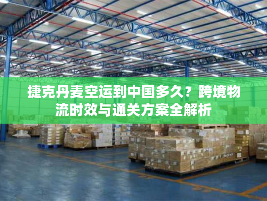 捷克丹麦空运到中国多久?跨境物流时效与通关方案全解析 捷克丹麦空运到中国多久?跨境物流时效与通关方案全解析