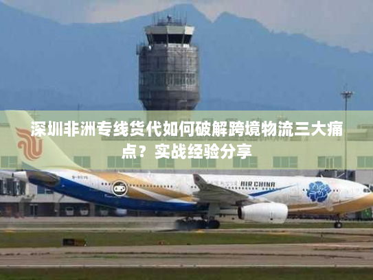 深圳非洲专线货代如何破解跨境物流三大痛点？实战经验分享