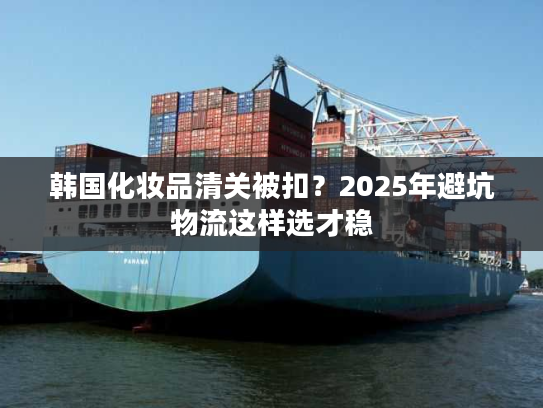 韩国化妆品清关被扣？2025年避坑物流这样选才稳