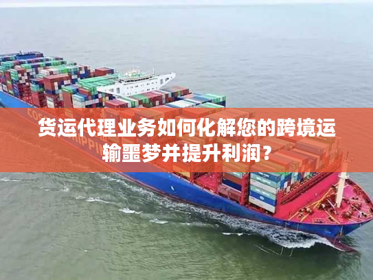 货运代理业务如何化解您的跨境运输噩梦并提升利润？