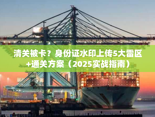 清关被卡？身份证水印上传5大雷区+通关方案（2025实战指南）