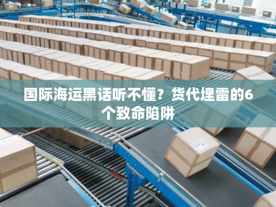 国际海运黑话听不懂？货代埋雷的6个致命陷阱