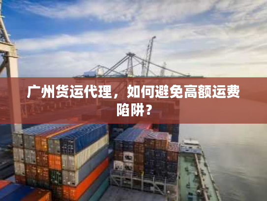 广州货运代理，如何避免高额运费陷阱？