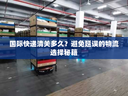 国际快递清关多久？避免延误的物流选择秘籍