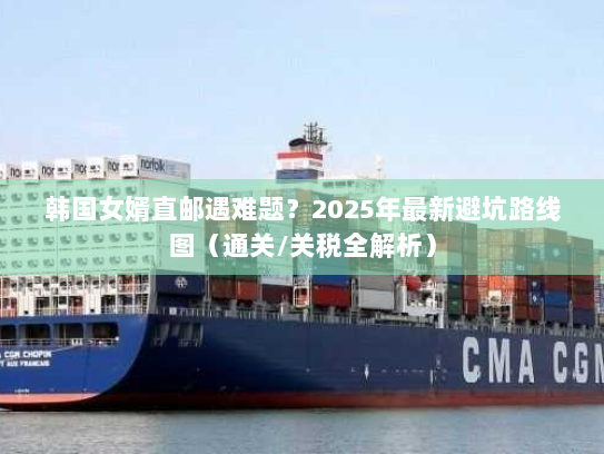 韩国女婿直邮遇难题？2025年最新避坑路线图（通关/关税全解析）