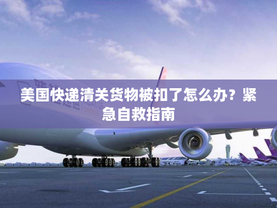 美国快递清关货物被扣了怎么办?紧急自救指南 美国快递清关货物被扣了怎么办?紧急自救指南