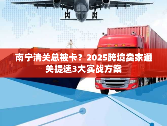 南宁清关总被卡？2025跨境卖家通关提速3大实战方案