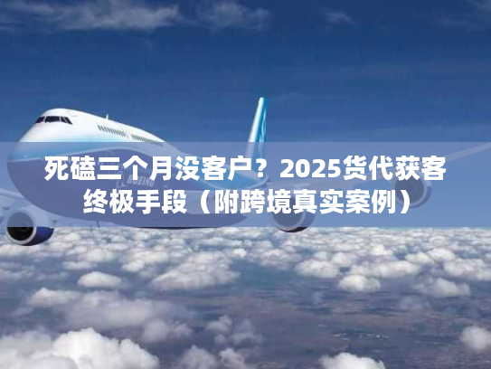 死磕三个月没客户？2025货代获客终极手段（附跨境真实案例）