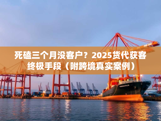 死磕三个月没客户？2025货代获客终极手段（附跨境真实案例）