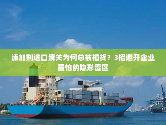 添加剂进口清关为何总被扣货？3招避开企业最怕的隐形雷区