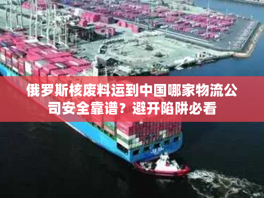 俄罗斯核废料运到中国哪家物流公司安全靠谱？避开陷阱必看