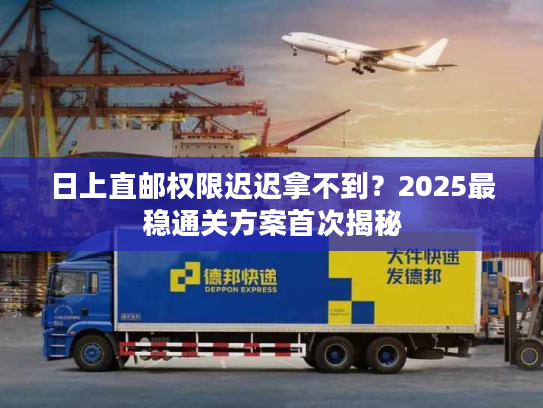 日上直邮权限迟迟拿不到？2025最稳通关方案首次揭秘