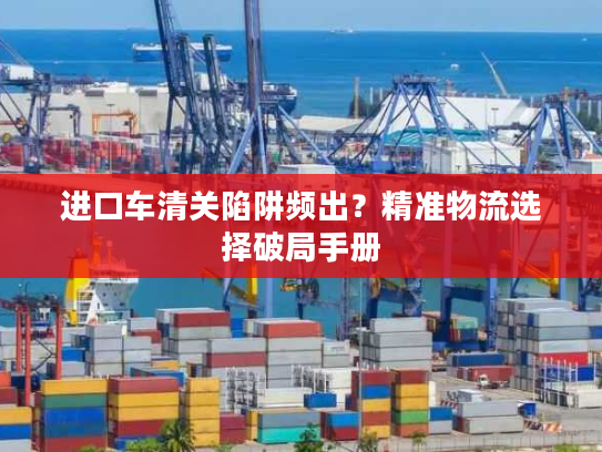进口车清关陷阱频出？精准物流选择破局手册