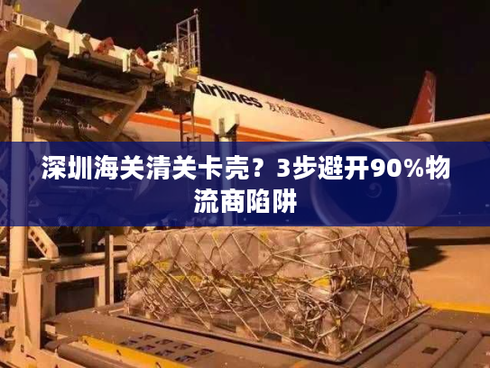 深圳海关清关卡壳？3步避开90%物流商陷阱