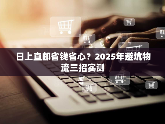 日上直邮省钱省心？2025年避坑物流三招实测