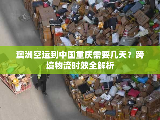 澳洲空运到中国重庆需要几天?跨境物流时效全解析 澳洲空运到中国重庆需要几天?跨境物流时效全解析