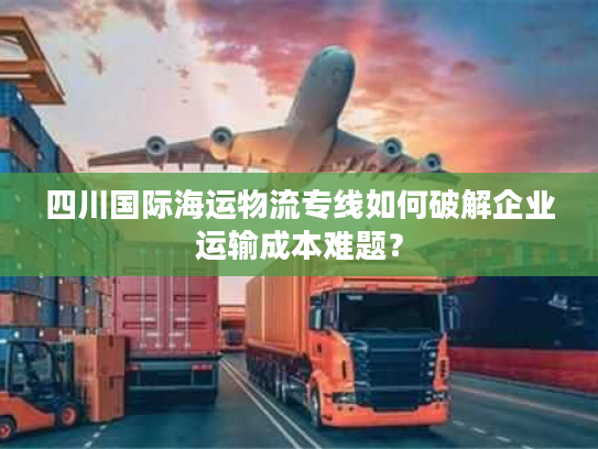 四川国际海运物流专线如何破解企业运输成本难题？