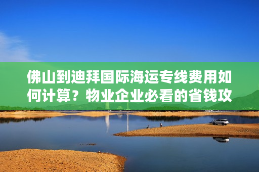 佛山到迪拜国际海运专线费用如何计算？物业企业必看的省钱攻略