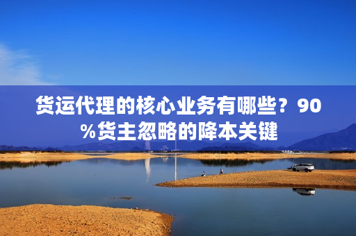 货运代理的核心业务有哪些？90%货主忽略的降本关键