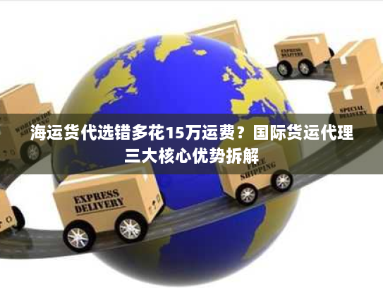 海运货代选错多花15万运费？国际货运代理三大核心优势拆解