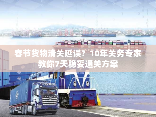 春节货物清关延误？10年关务专家教你7天稳妥通关方案