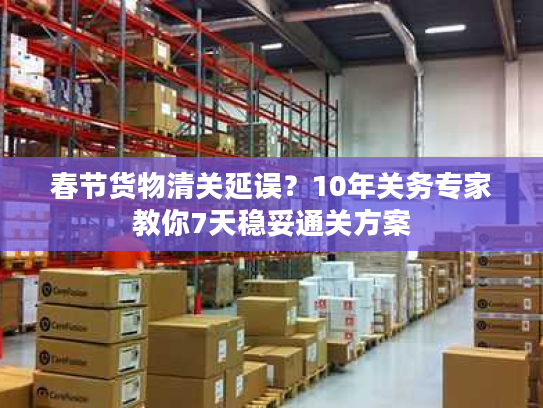 春节货物清关延误？10年关务专家教你7天稳妥通关方案