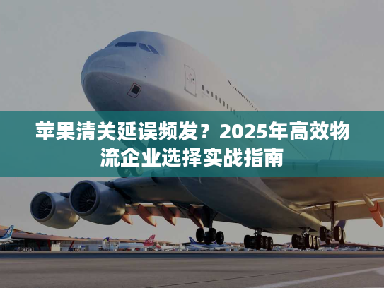苹果清关延误频发？2025年高效物流企业选择实战指南