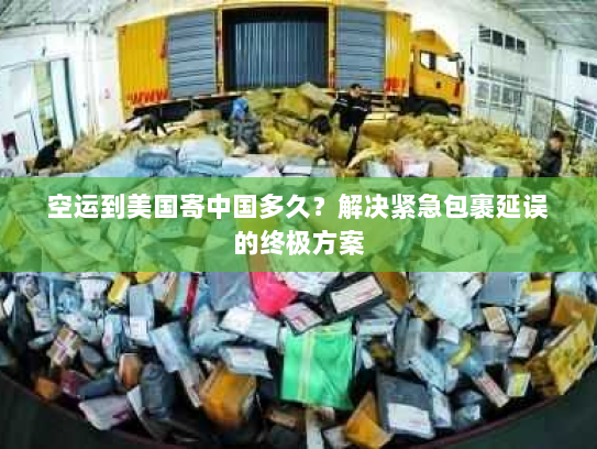 空运到美国寄中国多久？解决紧急包裹延误的终极方案