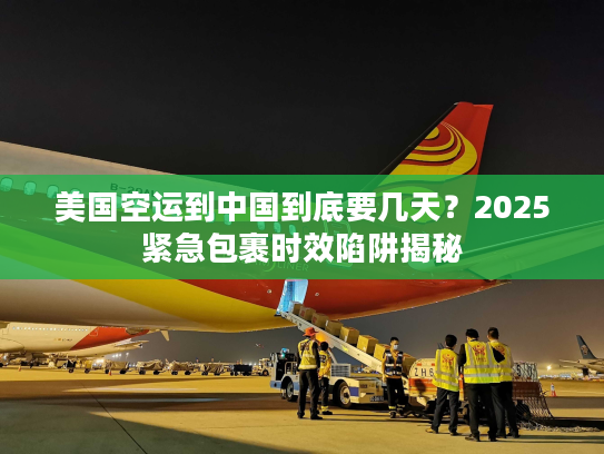 美国空运到中国到底要几天？2025紧急包裹时效陷阱揭秘