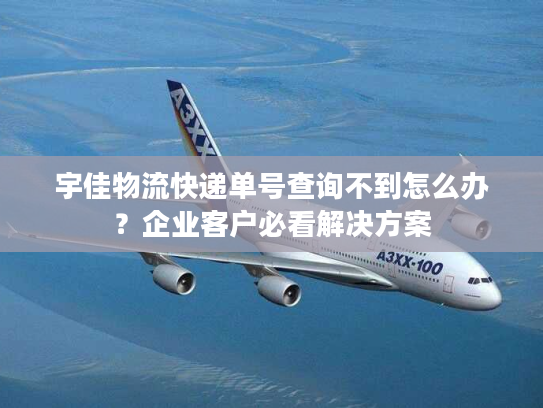 宇佳物流快递单号查询不到怎么办？企业客户必看解决方案
