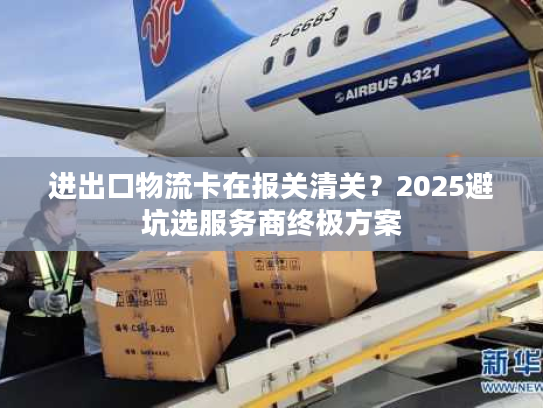 进出口物流卡在报关清关？2025避坑选服务商终极方案