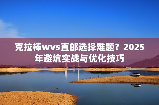 克拉棒wvs直邮选择难题？2025年避坑实战与优化技巧