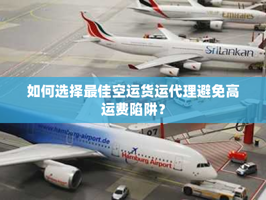如何选择最佳空运货运代理避免高运费陷阱？