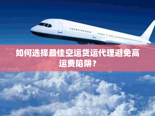 如何选择最佳空运货运代理避免高运费陷阱？