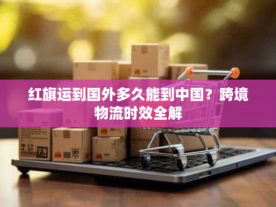 红旗运到国外多久能到中国？跨境物流时效全解