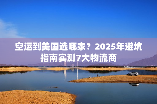 空运到美国选哪家？2025年避坑指南实测7大物流商